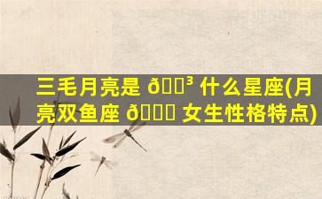 三毛月亮是 🐳 什么星座(月亮双鱼座 🕊 女生性格特点)
